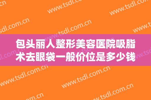 包头丽人整形美容医院吸脂术去眼袋一般价位是多少钱?可靠吗?(美容院做个眼袋多少钱)