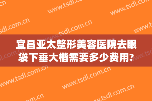 宜昌亚太整形美容医院去眼袋下垂大楷需要多少费用?可靠吗?(武汉眼袋整形)