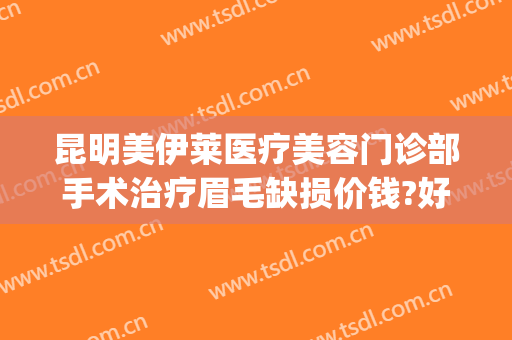 昆明美伊莱医疗美容门诊部手术治疗眉毛缺损价钱?好不好?(昆明美伊莱医疗整形门诊部)