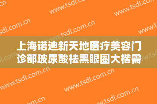 上海诺迪新天地医疗美容门诊部玻尿酸祛黑眼圈大楷需要多少费用?效果怎么样?