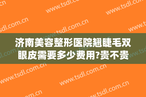 济南美容整形医院翘睫毛双眼皮需要多少费用?贵不贵?(割双眼皮济南哪个医院最好)
