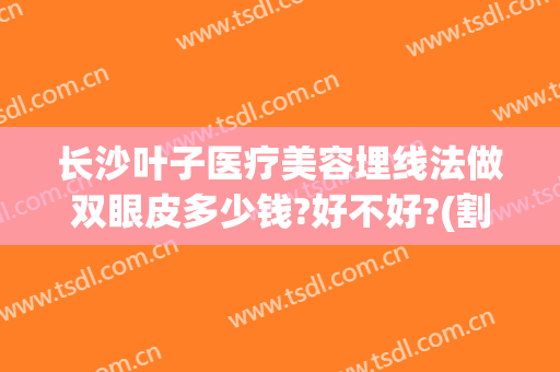 长沙叶子医疗美容埋线法做双眼皮多少钱?好不好?(割双眼皮多少钱埋线法)