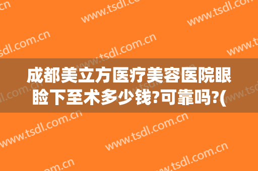 成都美立方医疗美容医院眼睑下至术多少钱?可靠吗?(做下眼睑手术多少钱)