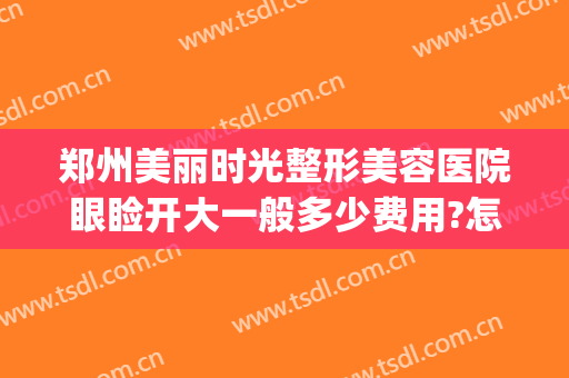 郑州美丽时光整形美容医院眼睑开大一般多少费用?怎么样?(郑州最大的医美整形医院)