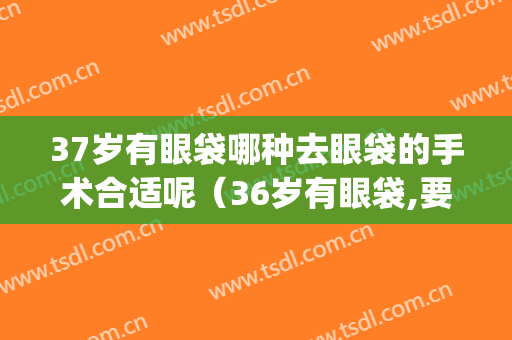 37岁有眼袋哪种去眼袋的手术合适呢（36岁有眼袋,要不要手术）(37岁有眼袋正常吗)