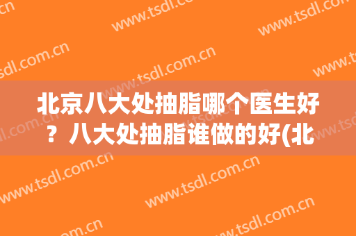 北京八大处抽脂哪个医生好？八大处抽脂谁做的好(北京抽脂最好的医院)