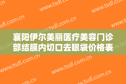 襄阳伊尔美丽医疗美容门诊部结膜内切口去眼袋价格表!需要多久恢复?