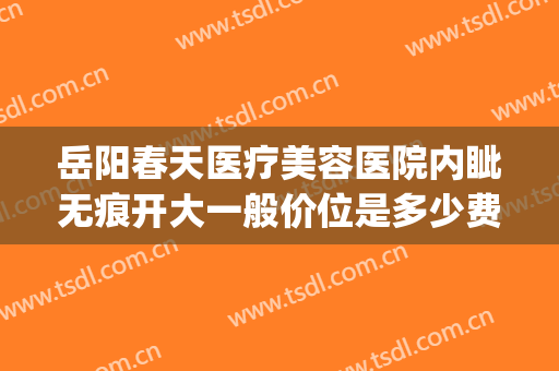 岳阳春天医疗美容医院内眦无痕开大一般价位是多少费用?好不好?(岳阳春天医美正规吗)