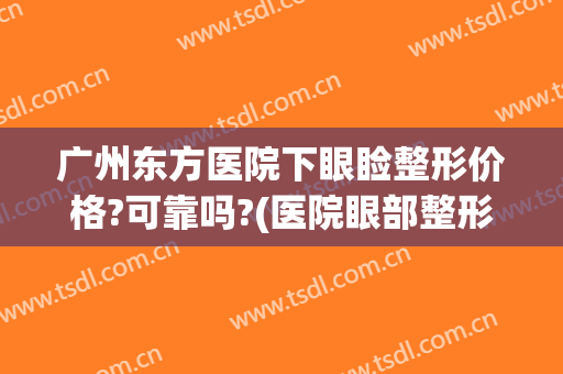 广州东方医院下眼睑整形价格?可靠吗?(医院眼部整形多少钱能询广州美来)