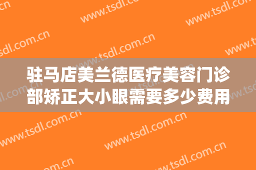 驻马店美兰德医疗美容门诊部矫正大小眼需要多少费用?靠谱吗?(驻马店美兰德整形美容院地址)