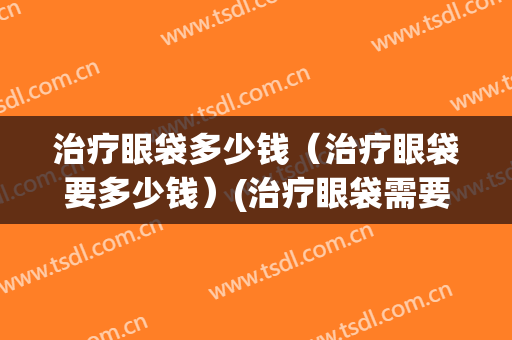 治疗眼袋多少钱（治疗眼袋要多少钱）(治疗眼袋需要多少钱)
