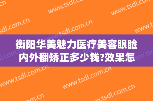 衡阳华美魅力医疗美容眼睑内外翻矫正多少钱?效果怎么样?(衡阳雅美医院)