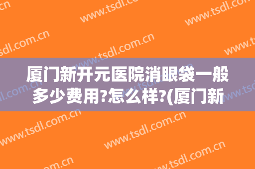 厦门新开元医院消眼袋一般多少费用?怎么样?(厦门新开元医疗美容)