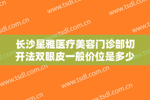 长沙星雅医疗美容门诊部切开法双眼皮一般价位是多少钱?需要多久恢复?