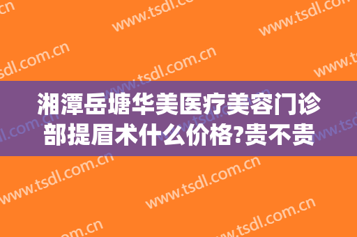 湘潭岳塘华美医疗美容门诊部提眉术什么价格?贵不贵?(湘潭华美医疗美容怎么样)