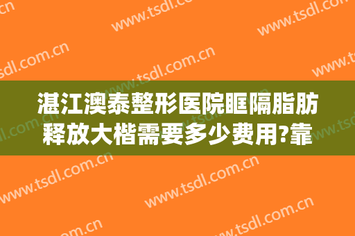 湛江澳泰整形医院眶隔脂肪释放大楷需要多少费用?靠谱吗?(湛江澳泰整形医院怎么样啊)