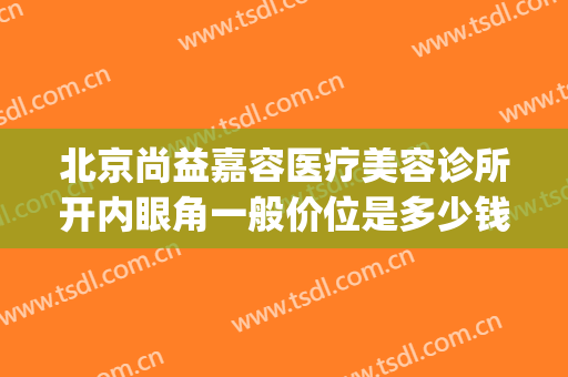 北京尚益嘉容医疗美容诊所开内眼角一般价位是多少钱?好不好?(北京尚益嘉容医疗美容诊所怎么样)