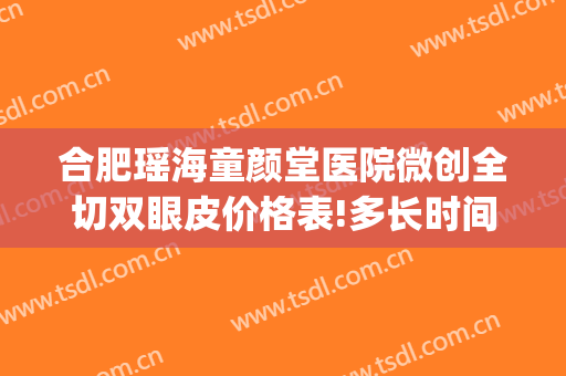 合肥瑶海童颜堂医院微创全切双眼皮价格表!多长时间恢复?(合肥割双眼皮价格)