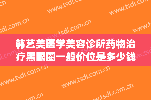韩艺美医学美容诊所药物治疗黑眼圈一般价位是多少钱?靠谱吗?(医美祛黑色素多少钱)