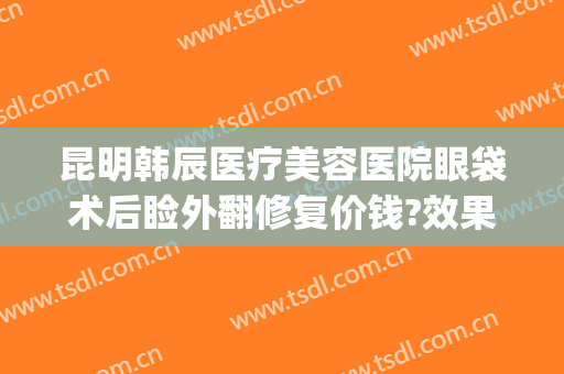 昆明韩辰医疗美容医院眼袋术后睑外翻修复价钱?效果怎么样?(昆明韩辰医疗美容医院医生)