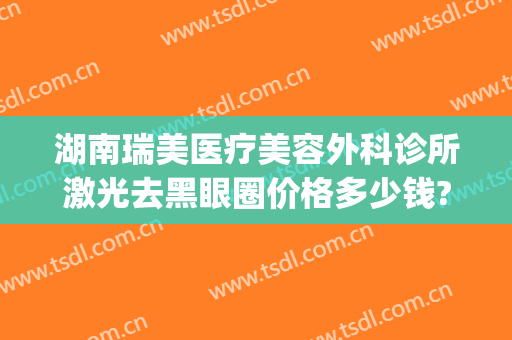 湖南瑞美医疗美容外科诊所激光去黑眼圈价格多少钱?靠谱吗?(激光祛除黑眼圈手术价格多少有人做过吗)