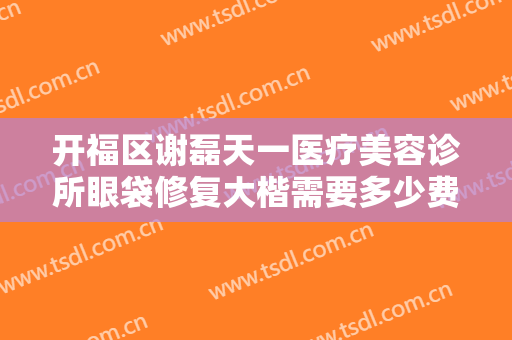 开福区谢磊天一医疗美容诊所眼袋修复大楷需要多少费用?需要多久恢复?