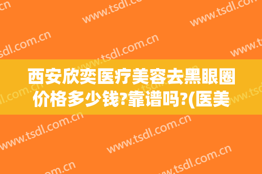 西安欣奕医疗美容去黑眼圈价格多少钱?靠谱吗?(医美去除黑眼圈多少钱)