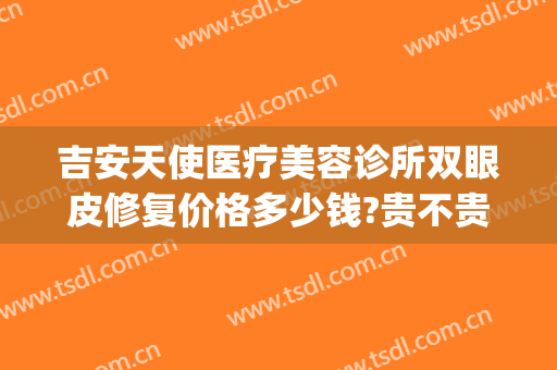 吉安天使医疗美容诊所双眼皮修复价格多少钱?贵不贵?(吉安市天使美容医院)