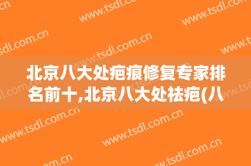 北京八大处疤痕修复专家排名前十,北京八大处祛疤(八大处哪个医生疤痕修复的好)