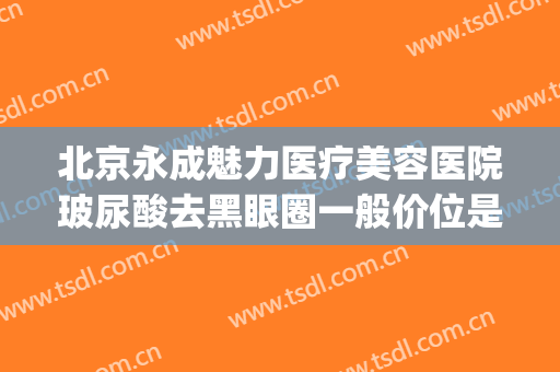 北京永成魅力医疗美容医院玻尿酸去黑眼圈一般价位是多少?贵不贵?(去黑眼圈整形价格)