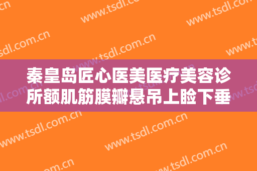 秦皇岛匠心医美医疗美容诊所额肌筋膜瓣悬吊上睑下垂治疗一般价位是多少?多长时间恢复?