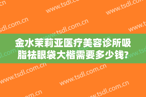 金水茉莉亚医疗美容诊所吸脂祛眼袋大楷需要多少钱?需要多久恢复?