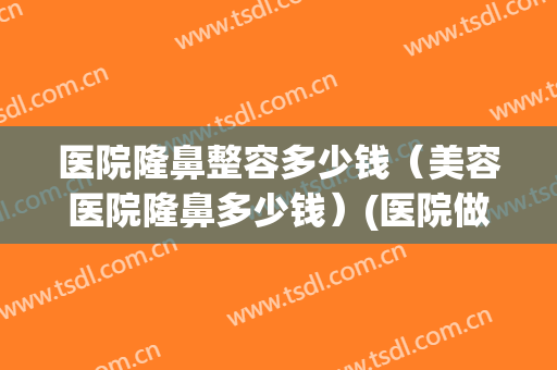 医院隆鼻整容多少钱（美容医院隆鼻多少钱）(医院做隆鼻多少钱)