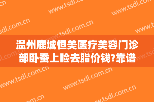 温州鹿城恒美医疗美容门诊部卧蚕上睑去脂价钱?靠谱吗?(温州恒美整形医院地址)
