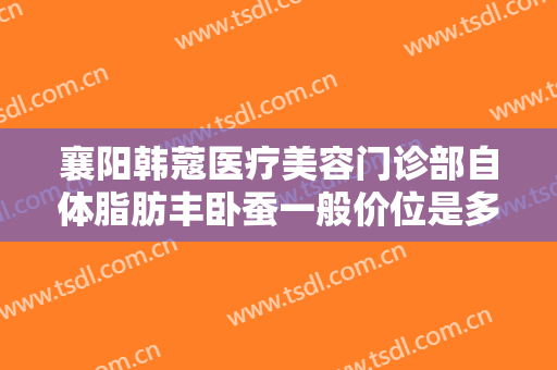 襄阳韩蔻医疗美容门诊部自体脂肪丰卧蚕一般价位是多少钱?多长时间恢复?