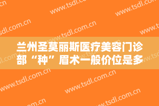 兰州圣莫丽斯医疗美容门诊部“种”眉术一般价位是多少?多长时间恢复?