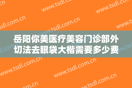 岳阳你美医疗美容门诊部外切法去眼袋大楷需要多少费用?多长时间恢复?