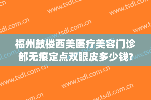 福州鼓楼西美医疗美容门诊部无痕定点双眼皮多少钱?有哪些优势?(福州西美整形是正规医院吗)