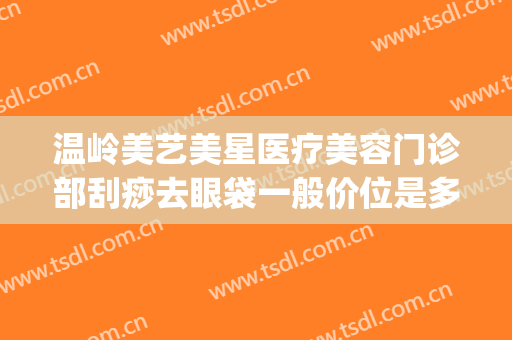 温岭美艺美星医疗美容门诊部刮痧去眼袋一般价位是多少钱?可靠吗?(温岭医美整形)
