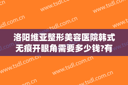 洛阳维亚整形美容医院韩式无痕开眼角需要多少钱?有哪些优势?(洛阳割双眼皮医院)