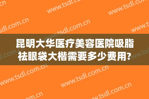 昆明大华医疗美容医院吸脂祛眼袋大楷需要多少费用?贵不贵?(大华整形医院切眼袋多少钱)