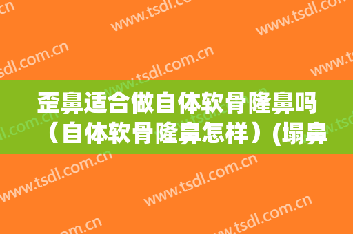 歪鼻适合做自体软骨隆鼻吗（自体软骨隆鼻怎样）(塌鼻子可以用自体软骨隆鼻吗)
