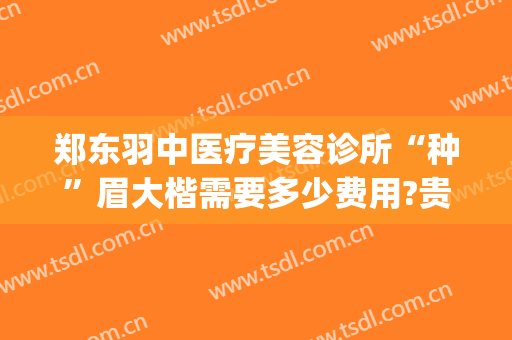 郑东羽中医疗美容诊所“种”眉大楷需要多少费用?贵不贵?(郑州羽中医美整形正规吗)