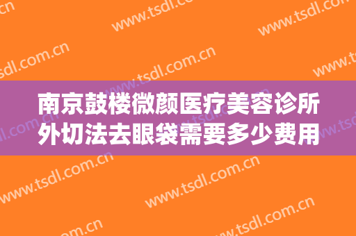 南京鼓楼微颜医疗美容诊所外切法去眼袋需要多少费用?好不好?(南京鼓楼医院祛眼袋)