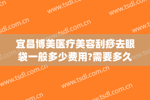 宜昌博美医疗美容刮痧去眼袋一般多少费用?需要多久恢复?(宜昌割眼袋哪里比较好)