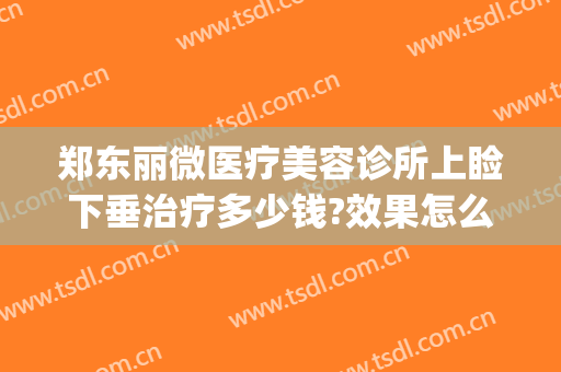 郑东丽微医疗美容诊所上睑下垂治疗多少钱?效果怎么样?(郑州做上睑下垂比较好的大夫)