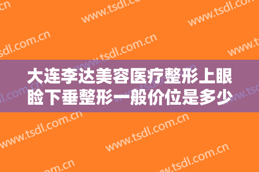 大连李达美容医疗整形上眼睑下垂整形一般价位是多少?有哪些优势?