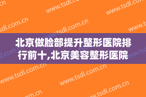 北京做脸部提升整形医院排行前十,北京美容整形医院排名前十(北京医疗美容整形医院排名)