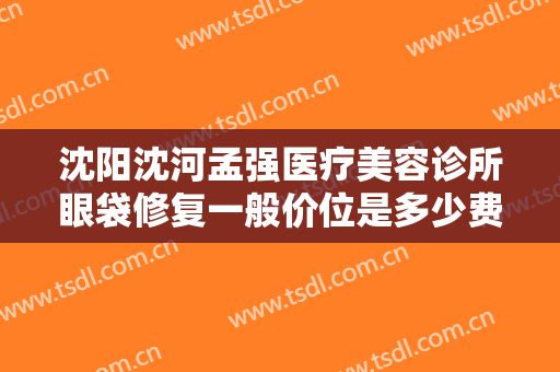 沈阳沈河孟强医疗美容诊所眼袋修复一般价位是多少费用?有哪些优势?