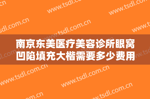 南京东美医疗美容诊所眼窝凹陷填充大楷需要多少费用?可靠吗?